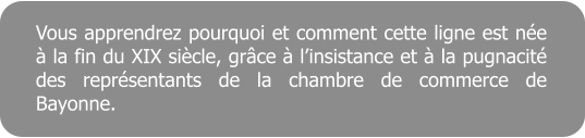 Vous apprendrez pourquoi et comment cette ligne est ne  la fin du XIX sicle, grce  linsistance et  la pugnacit des reprsentants de la chambre de commerce de Bayonne.